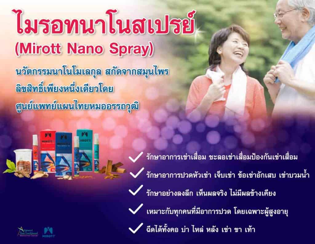 ไมรอทนาโนสเปรย์ (Mirott Nano Spray) นวัตกรรมนาโนโมเลกุล สกัดจากสมุนไพร ลิขสิทธิ์เพียงหนึ่งเดียวโดยศูนย์แพทย์แผนไทยหมออรรถวุฒิ รักษาอาการเข่าเสื่อม ชะลอเข่าเสื่อม ป้องกันเข่าเสื่อม รักษาอาการปวดหัวเข่า เจ็บเข่า ข้อเข่าอักเสบ เข่าบวมน้ำ รักษาอย่างลงลึก เห็นผลจริง ไม่มีผลข้างเคียง เหมาะกับทุกคนที่มีอาการปวด โดยเฉพาะผู้สูงอายุ ฉีดได้ทั้งคอ บ่า ไหล่ หลัง เข่า ขา เท้า