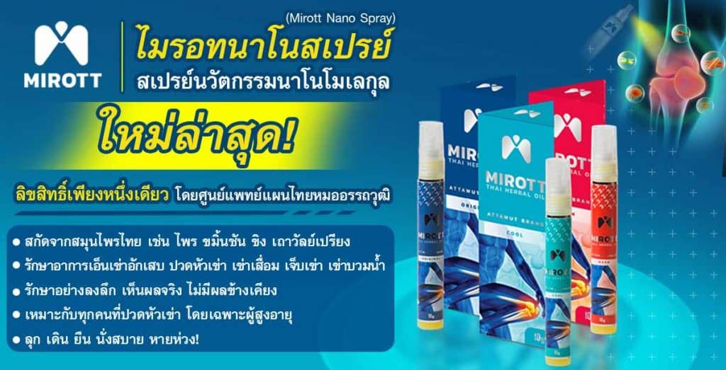 ไมรอทนาโนสเปรย์ (Mirott Nano Spray) สเปรย์นวัตกรรมนาโนโมเลกุล ใหม่ล่าสุด! ลิขสิทธิ์เพียงหนึ่งเดียวโดยศูนย์แพทย์แผนไทยหมออรรถวุฒิ
สกัดจากสมุนไพรไทย เช่น ไพร ขมิ้นชัน ขิง เถาวัลย์เปรียง 
รักษาอาการเอ็นเข่าอักเสบ ปวดหัวเข่า เข่าเสื่อม เจ็บเข่า เข่าบวมน้ำ
รักษาอย่างลงลึก เห็นผลจริง ไม่มีผลข้างเคียง
เหมาะกับทุกคนที่ปวดหัวเข่า โดยเฉพาะผู้สูงอายุ
ลุก เดิน ยืน นั่งสบาย หายห่วง! 